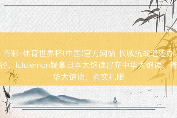 杏彩·体育世界杯(中国)官方网站 长城抗战遗迹办国风行径，lululemon疑拿日本太饱读冒充中华大饱读，着实扎眼