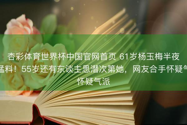 杏彩体育世界杯中国官网首页 61岁杨玉梅半夜爆猛料！55岁还有东谈主思潜次第她，网友合手怀疑气派