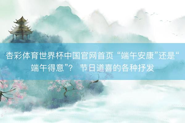 杏彩体育世界杯中国官网首页 “端午安康”还是“端午得意”？ 节日道喜的各种抒发